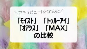 アキュビュー比べてみた「ﾓｲｽﾄ」「ﾄｩﾙｰｱｲ」 「ｵｱｼｽ」「MAX」 の比較