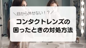 目から外せない！？　コンタクトレンズの困ったときの対処方法