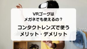 VRゴーグルはメガネでも大丈夫？コンタクトレンズを使うメリット・デメリット